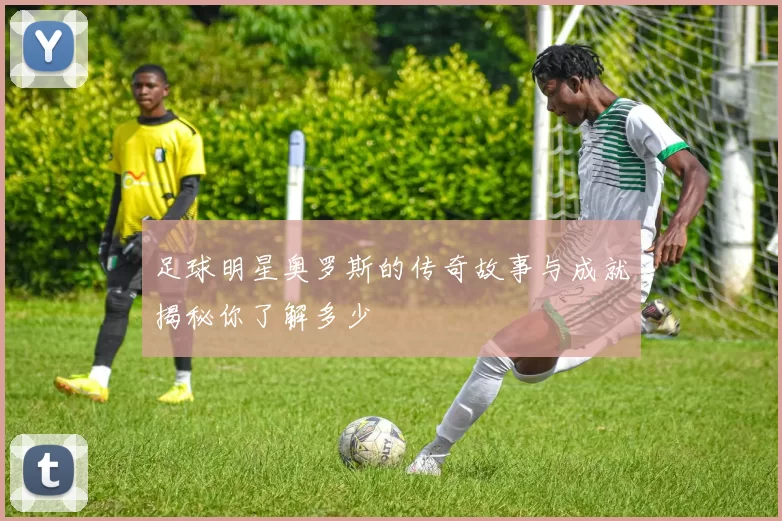 足球明星奥罗斯的传奇故事与成就揭秘你了解多少