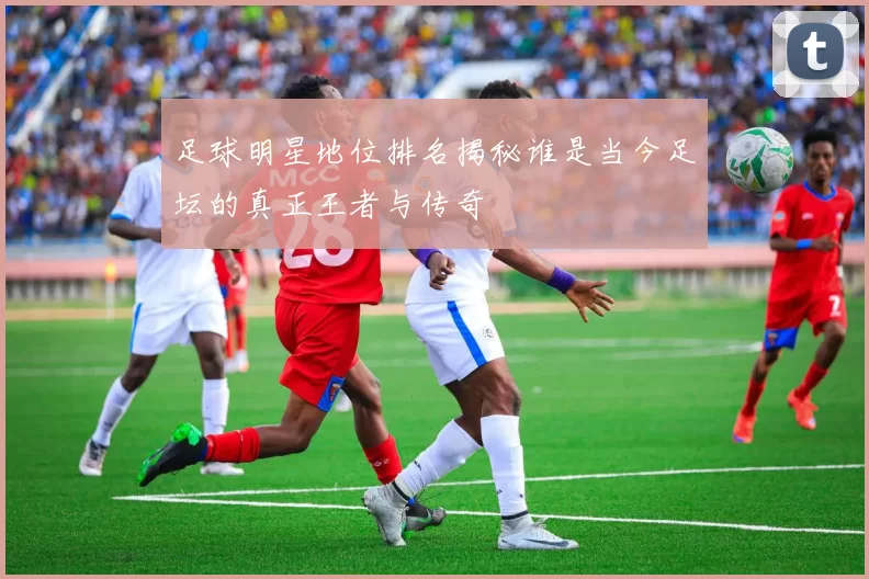 足球明星地位排名揭秘谁是当今足坛的真正王者与传奇