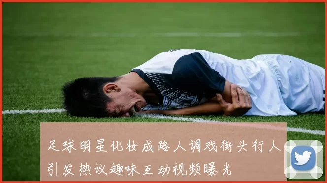 足球明星化妆成路人调戏街头行人引发热议趣味互动视频曝光