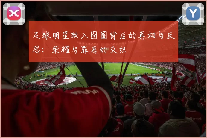 足球明星跌入囹圄背后的真相与反思：荣耀与罪恶的交织